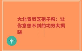 大北青灵芝孢子粉：让你意想不到的功效大揭晓