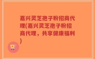 嘉兴灵芝孢子粉招商代理(嘉兴灵芝孢子粉招商代理，共享健康福利)