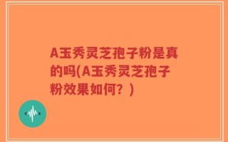A玉秀灵芝孢子粉是真的吗(A玉秀灵芝孢子粉效果如何？)