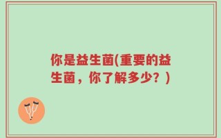 你是益生菌(重要的益生菌，你了解多少？)
