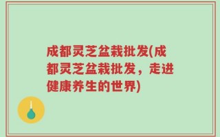 成都灵芝盆栽批发(成都灵芝盆栽批发，走进健康养生的世界)