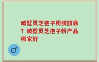 破壁灵芝孢子粉胶胶襄？破壁灵芝孢子粉产品哪家好