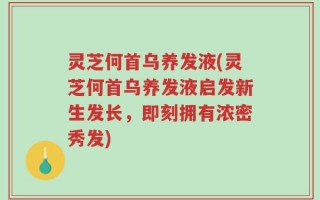 灵芝何首乌养发液(灵芝何首乌养发液启发新生发长，即刻拥有浓密秀发)