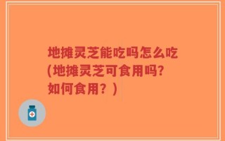 地摊灵芝能吃吗怎么吃(地摊灵芝可食用吗？如何食用？)