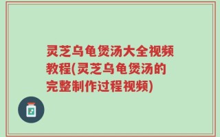 灵芝乌龟煲汤大全视频教程(灵芝乌龟煲汤的完整制作过程视频)