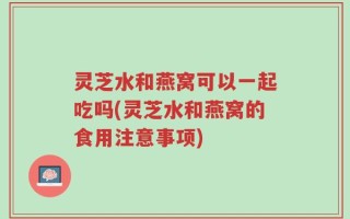 灵芝水和燕窝可以一起吃吗(灵芝水和燕窝的食用注意事项)