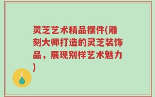 灵芝艺术精品摆件(雕刻大师打造的灵芝装饰品，展现别样艺术魅力)