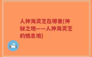 人神海灵芝在哪里(神秘之地——人神海灵芝的栖息地)