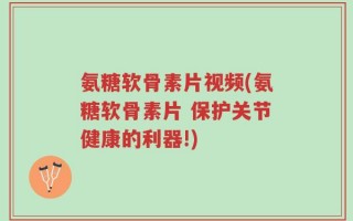 氨糖软骨素片视频(氨糖软骨素片 保护关节健康的利器!)