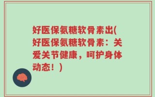 好医保氨糖软骨素出(好医保氨糖软骨素：关爱关节健康，呵护身体动态！)