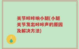 关节咔咔响小腿(小腿关节发出咔咔声的原因及解决方法)