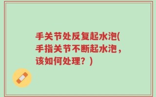 手关节处反复起水泡(手指关节不断起水泡，该如何处理？)