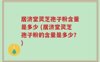 居济堂灵芝孢子粉含量是多少 (居济堂灵芝孢子粉的含量是多少？)
