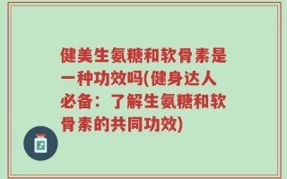 健美生氨糖和软骨素是一种功效吗(健身达人必备：了解生氨糖和软骨素的共同功效)