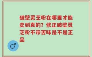 破壁灵芝粉在哪里才能卖到真的？修正破壁灵芝粉不带苦味是不是正品