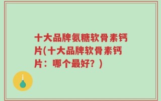 十大品牌氨糖软骨素钙片(十大品牌软骨素钙片：哪个最好？)