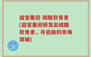 益宝集团 硫酸软骨素(益宝集团研发出硫酸软骨素，开启新的市场突破)