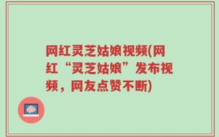网红灵芝姑娘视频(网红“灵芝姑娘”发布视频，网友点赞不断)