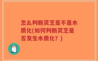 怎么判断灵芝是不是木质化(如何判断灵芝是否发生木质化？)