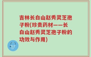 吉林长白山赵秀灵芝孢子粉(珍贵药材——长白山赵秀灵芝孢子粉的功效与作用)