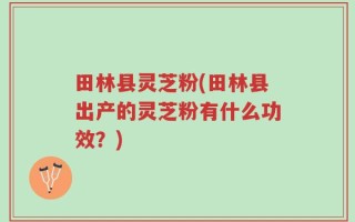 田林县灵芝粉(田林县出产的灵芝粉有什么功效？)