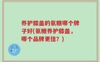 养护膝盖的氨糖哪个牌子好(氨糖养护膝盖，哪个品牌更佳？)