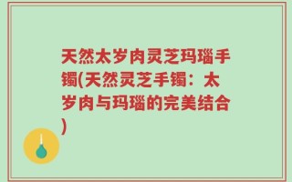 天然太岁肉灵芝玛瑙手镯(天然灵芝手镯：太岁肉与玛瑙的完美结合)
