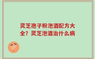 灵芝孢子粉泡酒配方大全？灵芝泡酒治什么病