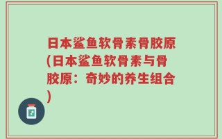日本鲨鱼软骨素骨胶原(日本鲨鱼软骨素与骨胶原：奇妙的养生组合)