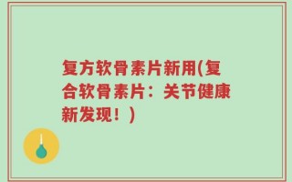复方软骨素片新用(复合软骨素片：关节健康新发现！)