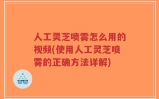 人工灵芝喷雾怎么用的视频(使用人工灵芝喷雾的正确方法详解)