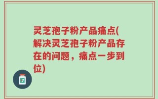 灵芝孢子粉产品痛点(解决灵芝孢子粉产品存在的问题，痛点一步到位)