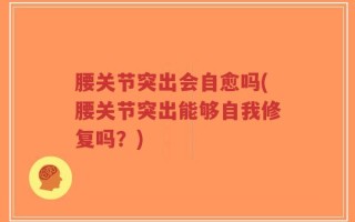 腰关节突出会自愈吗(腰关节突出能够自我修复吗？)