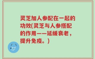 灵芝加人参配在一起的功效(灵芝与人参搭配的作用——延缓衰老，提升免疫。)