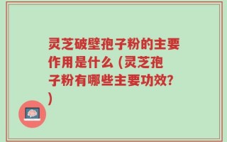 灵芝破壁孢子粉的主要作用是什么 (灵芝孢子粉有哪些主要功效？)