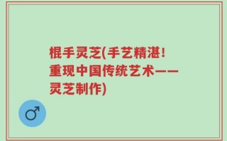 棍手灵芝(手艺精湛！重现中国传统艺术——灵芝制作)
