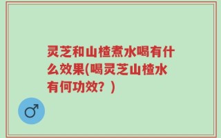 灵芝和山楂煮水喝有什么效果(喝灵芝山楂水有何功效？)