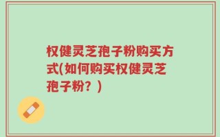 权健灵芝孢子粉购买方式(如何购买权健灵芝孢子粉？)