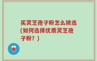 买灵芝孢子粉怎么挑选(如何选择优质灵芝孢子粉？)