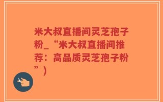 米大叔直播间灵芝孢子粉_“米大叔直播间推荐：高品质灵芝孢子粉”)