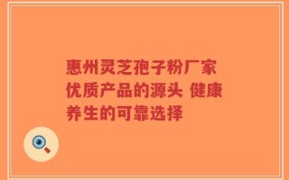 惠州灵芝孢子粉厂家 优质产品的源头 健康养生的可靠选择