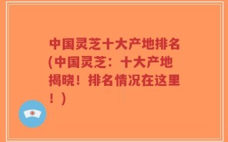 中国灵芝十大产地排名(中国灵芝：十大产地揭晓！排名情况在这里！)