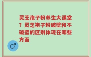 灵芝孢子粉养生大课堂？灵芝袍子粉破壁和不破壁的区别体现在哪些方面
