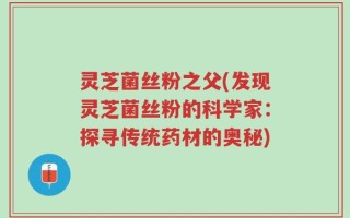 灵芝菌丝粉之父(发现灵芝菌丝粉的科学家：探寻传统药材的奥秘)