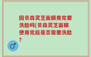 因贝森灵芝面膜用完要洗脸吗(贝森灵芝面膜使用完后是否需要洗脸？