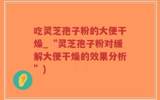吃灵芝孢子粉的大便干燥_“灵芝孢子粉对缓解大便干燥的效果分析”)