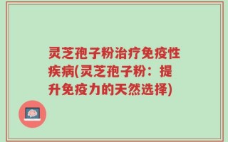 灵芝孢子粉治疗免疫性疾病(灵芝孢子粉：提升免疫力的天然选择)