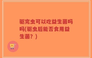 驱完虫可以吃益生菌吗吗(驱虫后能否食用益生菌？)