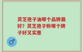 灵芝孢子油哪个品牌最好？灵芝孢子粉哪个牌子好又实惠