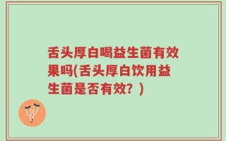 舌头厚白喝益生菌有效果吗(舌头厚白饮用益生菌是否有效？)